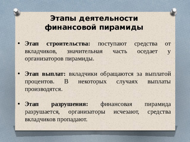 Этапы деятельности финансовой пирамиды Этап строительства: поступают средства от вкладчиков, значительная часть оседает у организаторов пирамиды. Этап выплат: вкладчики обращаются за выплатой процентов. В некоторых случаях выплаты производятся. Этап разрушения: финансовая пирамида разрушается, организаторы исчезают, средства вкладчиков пропадают. 