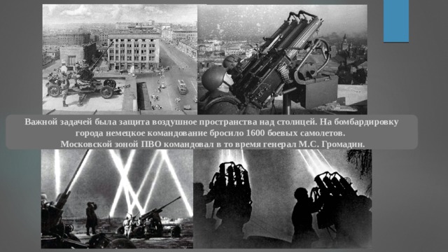Важной задачей была защита воздушное пространства над столицей. На бомбардировку города немецкое командование бросило 1600 боевых самолетов.  Московской зоной ПВО командовал в то время генерал М.С. Громадин. 