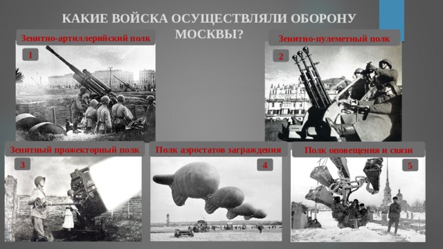КАКИЕ ВОЙСКА ОСУЩЕСТВЛЯЛИ ОБОРОНУ МОСКВЫ? Зенитно-артиллерийский полк Зенитно-пулеметный полк 1 2 Зенитный прожекторный полк Полк аэростатов заграждения Полк оповещения и связи 3 4 5 