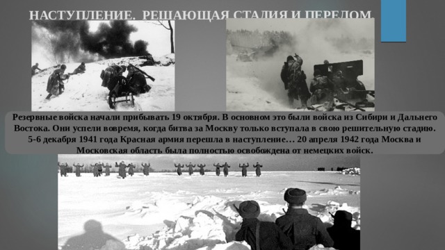 НАСТУПЛЕНИЕ. РЕШАЮЩАЯ СТАДИЯ И ПЕРЕЛОМ. Резервные войска начали прибывать 19 октября. В основном это были войска из Сибири и Дальнего Востока. Они успели вовремя, когда битва за Москву только вступала в свою решительную стадию. 5-6 декабря 1941 года Красная армия перешла в наступление… 20 апреля 1942 года Москва и Московская область была полностью освобождена от немецких войск. 