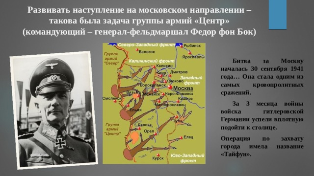 Развивать наступление на московском направлении – такова была задача группы армий «Центр» (командующий – генерал-фельдмаршал Федор фон Бок)  Битва за Москву началась 30 сентября 1941 года… Она стала одним из самых кровопролитных сражений.  За 3 месяца войны войска гитлеровской Германии успели вплотную подойти к столице. Операция по захвату города имела название «Тайфун». 