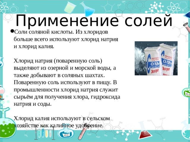 Применение солей Соли соляной кислоты. Из хлоридов больше всего используют хлорид натрия и хлорид калия.   Хлорид натрия (поваренную соль) выделяют из озерной и морской воды, а также добывают в соляных шахтах. Поваренную соль используют в пищу. В промышленности хлорид натрия служит сырьём для получения хлора, гидроксида натрия и соды.   Хлорид калия используют в сельском хозяйстве как калийное удобрение. 