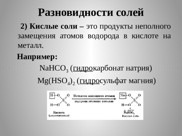 Разновидности солей  2) Кислые соли – это продукты неполного замещения атомов водорода в кислоте на металл.  Например:  NaHCO 3 ( гидро карбонат натрия)  Mg(HSO 4 ) 2 ( гидро сульфат магния)  