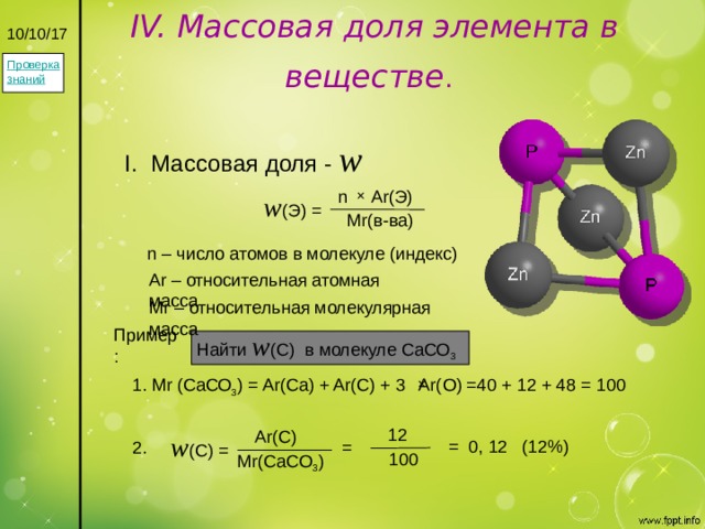 IV. Массовая доля элемента в веществе .  10/10/17 Проверка знаний I. Массовая доля - w n Ar(Э) w (Э) = Mr(в-ва) n – число атомов в молекуле (индекс) Ar – относительная атомная масса Mr – относительная молекулярная масса Пример: Найти  w (С) в молекуле СаСО 3  1. Mr (СаСО 3 ) = Ar(Ca) + Ar(C) + 3 Ar(O) =40 + 12 + 48 = 100  12  Ar(C) w (C) = = 0, 12 (12%) = 2. 100 Mr(CaCO 3 ) 