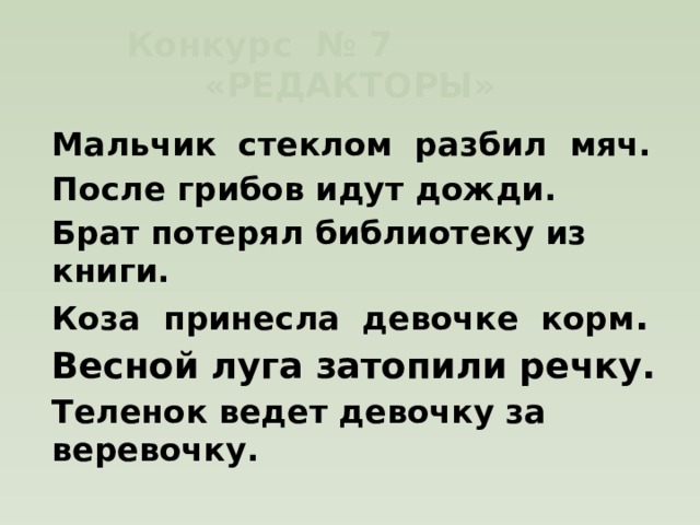 Конкурс № 7 «РЕДАКТОРЫ» Мальчик стеклом разбил мяч. После грибов идут дожди. Брат потерял библиотеку из книги. Коза принесла девочке корм . Весной луга затопили речку. Теленок ведет девочку за веревочку. 