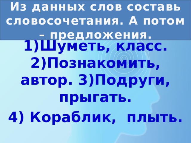 Из данных слов составь словосочетания. А потом – предложения. 1)Шуметь, класс. 2)Познакомить, автор. 3)Подруги, прыгать. 4) Кораблик, плыть. 