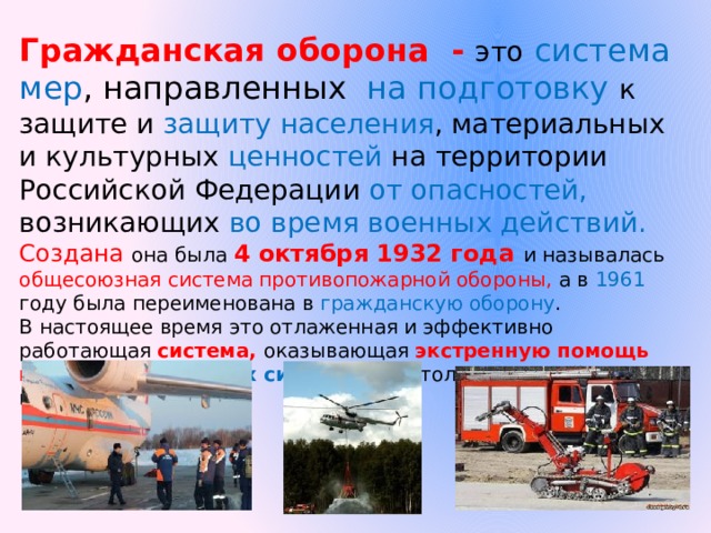 Гражданская оборона - это  система мер , направленных на подготовку к защите и защиту  населения , материальных и культурных ценностей на территории Российской Федерации от опасностей, возникающих во время военных действий. Создана она была 4 октября 1932 года и называлась общесоюзная система противопожарной обороны, а в 1961 году была переименована в гражданскую оборону . В настоящее время это отлаженная и эффективно работающая система, оказывающая экстренную помощь при форс-мажорных ситуациях не  только в нашей стране, но и за рубежом. 