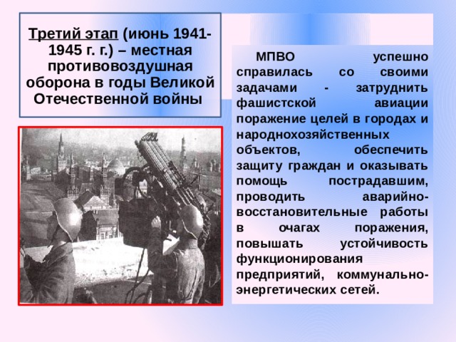 Третий этап (июнь 1941-1945 г. г.) – местная противовоздушная оборона в годы Великой Отечественной войны МПВО успешно справилась со своими задачами - затруднить фашистской авиации поражение целей в городах и народнохозяйственных объектов, обеспечить защиту граждан и оказывать помощь пострадавшим, проводить аварийно-восстановительные работы в очагах поражения, повышать устойчивость функционирования предприятий, коммунально-энергетических сетей. 