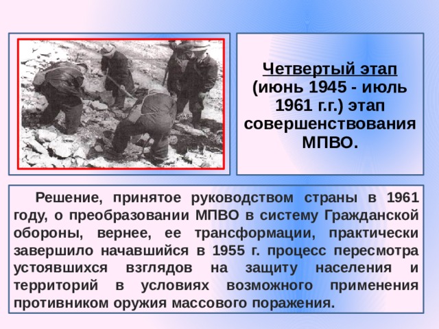 Четвертый этап (июнь 1945 - июль 1961 г.г.) этап совершенствования МПВО. Решение, принятое руководством страны в 1961 году, о преобразовании МПВО в систему Гражданской обороны, вернее, ее трансформации, практически завершило начавшийся в 1955 г. процесс пересмотра устоявшихся взглядов на защиту населения и территорий в условиях возможного применения противником оружия массового поражения. 