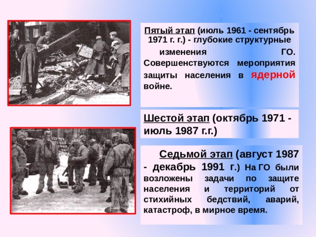 Пятый этап (июль 1961 - сентябрь 1971 г. г.) - глубокие структурные изменения ГО.  Совершенствуются мероприятия защиты населения в ядерной войне.  Шестой этап (октябрь 1971 - июль 1987 г.г.) Седьмой этап (август 1987 - декабрь 1991 г .) На ГО были возложены задачи по защите населения и территорий от стихийных бедствий, аварий, катастроф, в мирное время. 