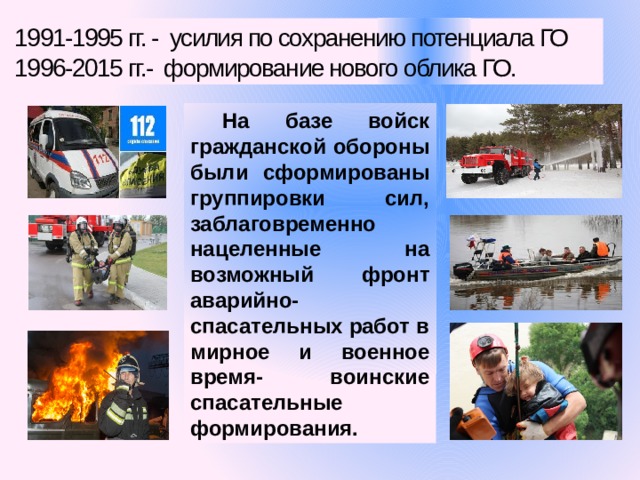 1991-1995 гг. - усилия по сохранению потенциала ГО 1996-2015 гг.- формирование нового облика ГО. На базе войск гражданской обороны были сформированы группировки сил, заблаговременно нацеленные на возможный фронт аварийно-спасательных работ в мирное и военное время- воинские спасательные формирования. 