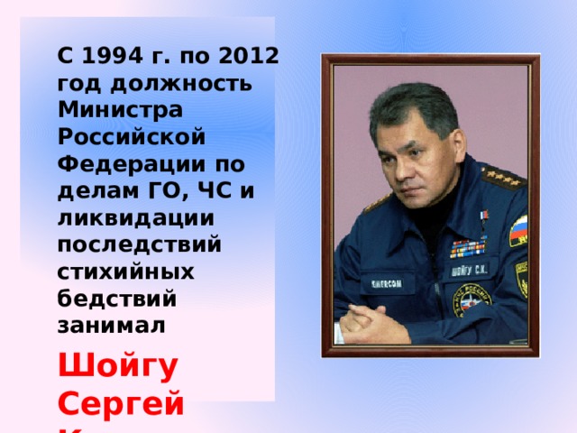 С 1994 г. по 2012 год должность Министра Российской Федерации по делам ГО, ЧС и ликвидации последствий стихийных бедствий занимал Шойгу Сергей Кужугетович 