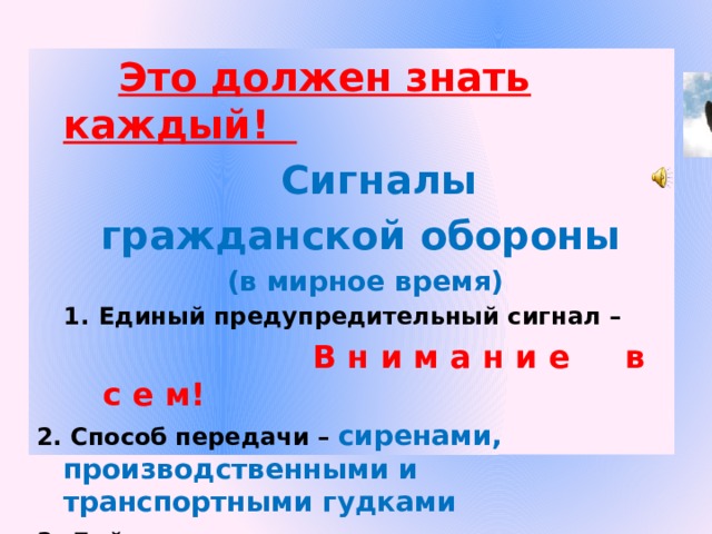  Это должен знать каждый!  Сигналы гражданской обороны  (в мирное время) Единый предупредительный сигнал –  В н и м а н и е в с е м! 2. Способ передачи – сиренами, производственными и транспортными гудками 3. Действия по сигналу - включить радио, телеприёмник для прослушивания экстренного сообщения.  