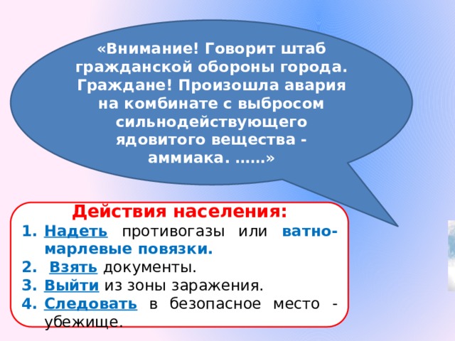 «Внимание! Говорит штаб гражданской обороны города. Граждане! Произошла авария на комбинате с выбросом сильнодействующего ядовитого вещества - аммиака. ……» Действия населения: Надеть  противогазы или ватно-марлевые повязки.  Взять  документы. Выйти  из зоны заражения. Следовать  в безопасное место - убежище. 