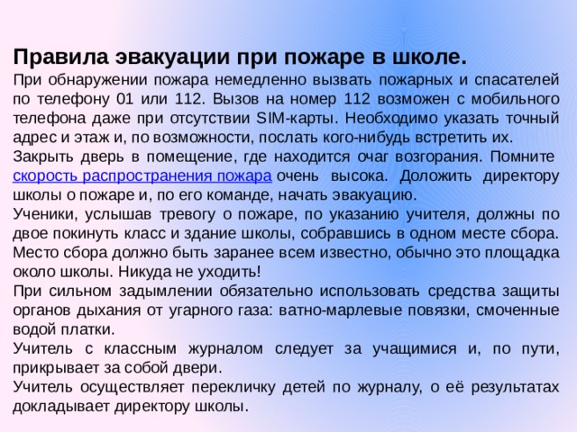 Правила эвакуации при пожаре в школе. При обнаружении пожара немедленно вызвать пожарных и спасателей по телефону 01 или 112. Вызов на номер 112 возможен с мобильного телефона даже при отсутствии SIM-карты. Необходимо указать точный адрес и этаж и, по возможности, послать кого-нибудь встретить их. Закрыть дверь в помещение, где находится очаг возгорания. Помните  скорость распространения пожара  очень высока. Доложить директору школы о пожаре и, по его команде, начать эвакуацию. Ученики, услышав тревогу о пожаре, по указанию учителя, должны по двое покинуть класс и здание школы, собравшись в одном месте сбора. Место сбора должно быть заранее всем известно, обычно это площадка около школы. Никуда не уходить! При сильном задымлении обязательно использовать средства защиты органов дыхания от угарного газа: ватно-марлевые повязки, смоченные водой платки. Учитель с классным журналом следует за учащимися и, по пути, прикрывает за собой двери. Учитель осуществляет перекличку детей по журналу, о её результатах докладывает директору школы. 