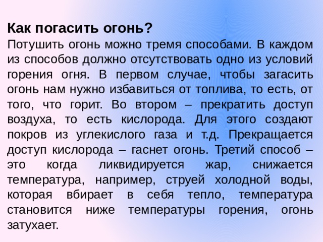 Как погасить огонь? Потушить огонь можно тремя способами. В каждом из способов должно отсутствовать одно из условий горения огня. В первом случае, чтобы загасить огонь нам нужно избавиться от топлива, то есть, от того, что горит. Во втором – прекратить доступ воздуха, то есть кислорода. Для этого создают покров из углекислого газа и т.д. Прекращается доступ кислорода – гаснет огонь. Третий способ – это когда ликвидируется жар, снижается температура, например, струей холодной воды, которая вбирает в себя тепло, температура становится ниже температуры горения, огонь затухает.  