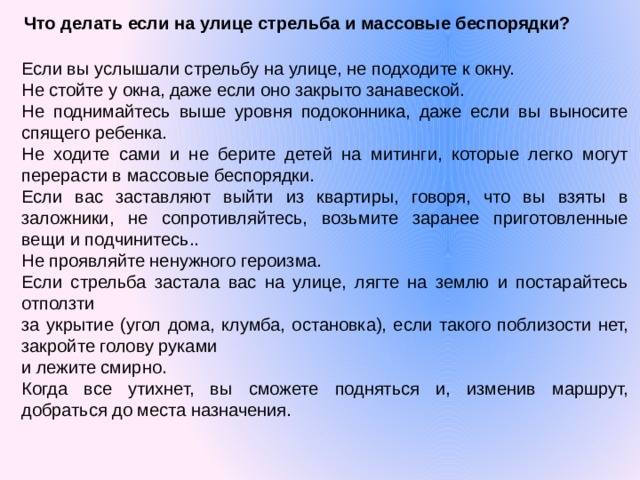 Что делать если на улице стрельба и массовые беспорядки?  Если вы услышали стрельбу на улице, не подходите к окну. Не стойте у окна, даже если оно закрыто занавеской. Не поднимайтесь выше уровня подоконника, даже если вы выносите спящего ребенка. Не ходите сами и не берите детей на митинги, которые легко могут перерасти в массовые беспорядки. Если вас заставляют выйти из квартиры, говоря, что вы взяты в заложники, не сопротивляйтесь, возьмите заранее приготовленные вещи и подчинитесь.. Не проявляйте ненужного героизма. Если стрельба застала вас на улице, лягте на землю и постарайтесь отползти за укрытие (угол дома, клумба, остановка), если такого поблизости нет, закройте голову руками и лежите смирно. Когда все утихнет, вы сможете подняться и, изменив маршрут, добраться до места назначения.   