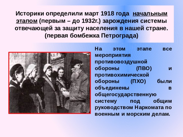 Историки определили март 1918 года  начальным этапом (первым – до 1932г.) зарождения системы отвечающей за защиту населения в нашей стране. (первая бомбежка Петрограда) На этом этапе все мероприятия противовоздушной обороны (ПВО) и противохимической обороны (ПХО) были объединены в общегосударственную систему под общим руководством Наркомата по военным и морским делам.  