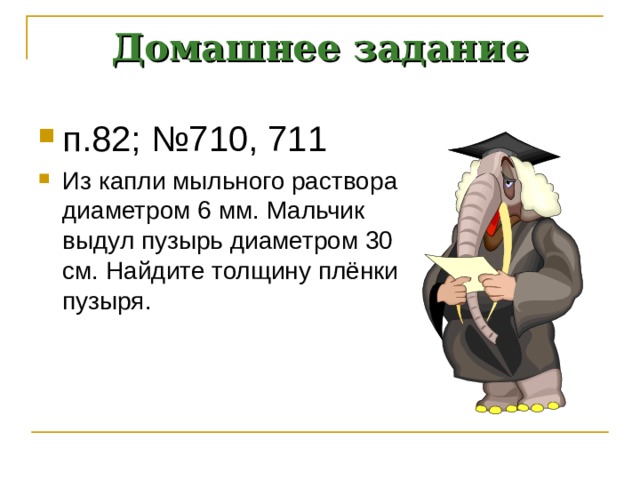 Домашнее задание п.82; №710, 711 Из капли мыльного раствора диаметром 6 мм. Мальчик выдул пузырь диаметром 30 см. Найдите толщину плёнки пузыря.  