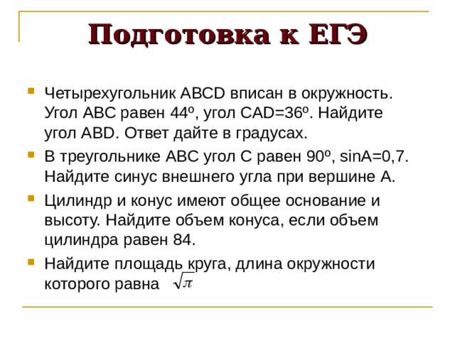 Подготовка к ЕГЭ Четырехугольник АВС D вписан в окружность. Угол АВС равен 44 º , угол СА D =36 º . Найдите угол АВ D . Ответ дайте в градусах. В треугольнике АВС угол С равен 90 º , sin А=0,7. Найдите синус внешнего угла при вершине А. Цилиндр и конус имеют общее основание и высоту. Найдите объем конуса, если объем цилиндра равен 84. Найдите площадь круга, длина окружности которого равна 