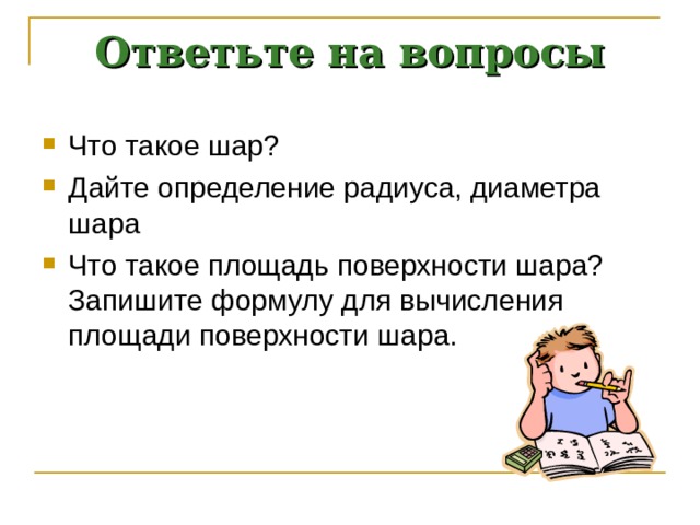 Ответьте на вопросы Что такое шар? Дайте определение радиуса, диаметра шара Что такое площадь поверхности шара? Запишите формулу для вычисления площади поверхности шара. 