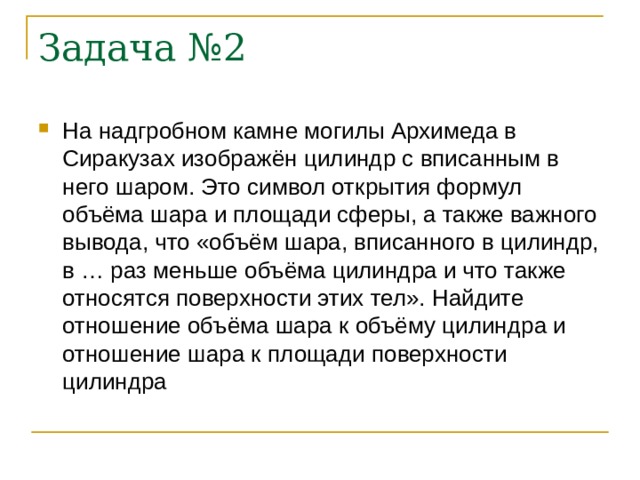 Задача №2 На надгробном камне могилы Архимеда в Сиракузах изображён цилиндр с вписанным в него шаром. Это символ открытия формул объёма шара и площади сферы, а также важного вывода, что «объём шара, вписанного в цилиндр, в … раз меньше объёма цилиндра и что также относятся поверхности этих тел». Найдите отношение объёма шара к объёму цилиндра и отношение шара к площади поверхности цилиндра 