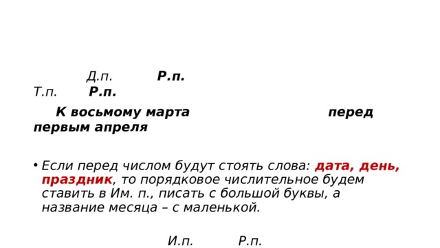  Д.п. Р.п. Т.п. Р.п.  К восьмому марта перед первым апреля Если перед числом будут стоять слова: дата, день, праздник , то порядковое числительное будем ставить в Им. п., писать с большой буквы, а название месяца – с маленькой.  И.п. Р.п. С праздником Восьмое марта 