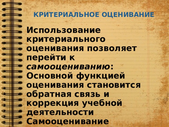 КРИТЕРИАЛЬНОЕ ОЦЕНИВАНИЕ Использование критериального оценивания позволяет перейти к самооцениванию : Основной функцией оценивания становится обратная связь и коррекция учебной деятельности Самооценивание способствует приобретению опыта через развитие рефлексивных способностей 