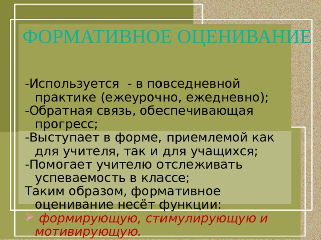 ФОРМАТИВНОЕ ОЦЕНИВАНИЕ -Используется - в повседневной практике (ежеурочно, ежедневно); -Обратная связь, обеспечивающая прогресс; -Выступает в форме, приемлемой как для учителя, так и для учащихся; -Помогает учителю отслеживать успеваемость в классе; Таким образом, формативное оценивание несёт функции:  формирующую, стимулирующую и мотивирующую. 