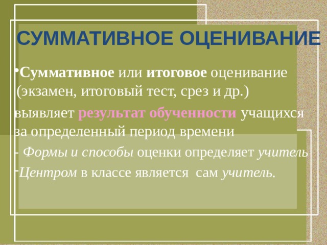 СУММАТИВНОЕ ОЦЕНИВАНИЕ  Суммативное или итоговое оценивание (экзамен, итоговый тест, срез и др.) выявляет результат обученности учащихся за определенный период времени - Формы и способы оценки определяет учитель Центром в классе является сам учитель. 