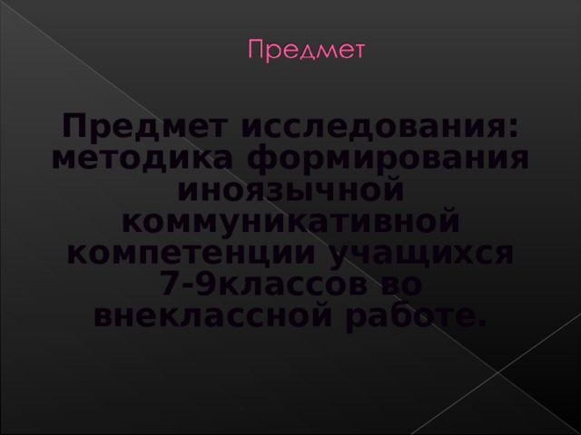 Предмет исследования: методика формирования иноязычной коммуникативной компетенции учащихся 7-9классов во внеклассной работе.  