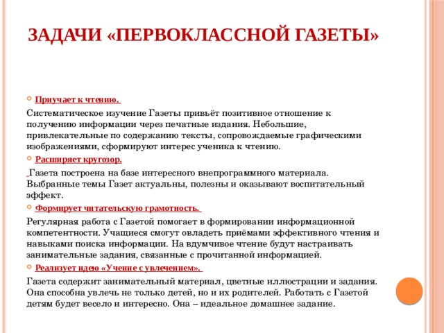 Задачи «Первоклассной газеты»   Приучает к чтению. Систематическое изучение Газеты привьёт позитивное отношение к получению информации через печатные издания. Небольшие, привлекательные по содержанию тексты, сопровождаемые графическими изображениями, сформируют интерес ученика к чтению. Расширяет кругозор.  Газета построена на базе интересного внепрограммного материала. Выбранные темы Газет актуальны, полезны и оказывают воспитательный эффект. Формирует читательскую грамотность. Регулярная работа с Газетой помогает в формировании информационной компетентности. Учащиеся смогут овладеть приёмами эффективного чтения и навыками поиска информации. На вдумчивое чтение будут настраивать занимательные задания, связанные с прочитанной информацией. Реализует идею «Учение с увлечением». Газета содержит занимательный материал, цветные иллюстрации и задания. Она способна увлечь не только детей, но и их родителей. Работать с Газетой детям будет весело и интересно. Она – идеальное домашнее задание. 