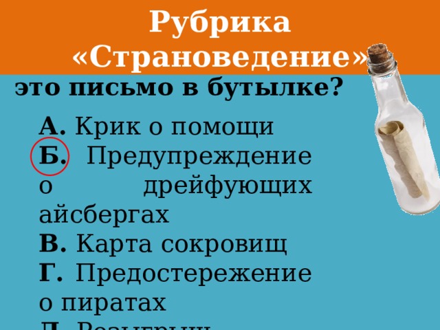 Рубрика «Страноведение» Для чего отправлено это письмо в бутылке? А. Крик о помощи Б. Предупреждение о дрейфующих айсбергах В. Карта сокровищ Г. Предостережение о пиратах Д. Розыгрыш 