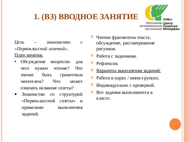 1. (ВЗ) Вводное занятие   Чтение фрагментов текста, обсуждение, рассматривание рисунков. Работа с заданиями. Рефлексия. Варианты выполнения заданий: Работа в парах / мини-группах. Индивидуально с проверкой. Все задания выполняются в классе. Цель – знакомство с «Первоклассной газетой». План занятия: Обсуждение вопросов: для чего нужно чтение? Что значит быть грамотным читателем? Что может означать название газеты? Знакомство со структурой «Первоклассной газеты» и правилами выполнения заданий. 