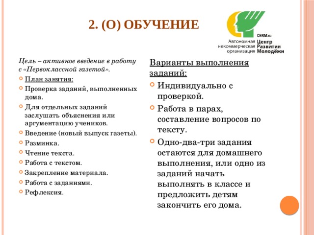 2. (О) Обучение   Цель – активное введение в работу с «Первоклассной газетой». Варианты выполнения заданий: План занятия: Проверка заданий, выполненных дома. Для отдельных заданий заслушать объяснения или аргументацию учеников. Введение (новый выпуск газеты). Разминка. Чтение текста. Работа с текстом. Закрепление материала. Работа с заданиями. Рефлексия. Индивидуально с проверкой. Работа в парах, составление вопросов по тексту. Одно-два-три задания остаются для домашнего выполнения, или одно из заданий начать выполнять в классе и предложить детям закончить его дома. 