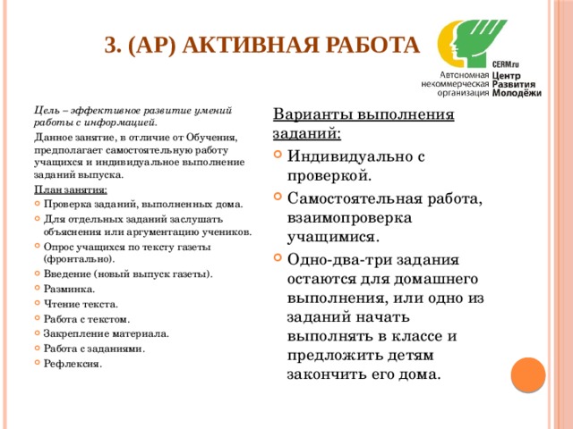 3. (АР) Активная работа   Цель – эффективное развитие умений работы с информацией. Варианты выполнения заданий: Данное занятие, в отличие от Обучения, предполагает самостоятельную работу учащихся и индивидуальное выполнение заданий выпуска. Индивидуально с проверкой. Самостоятельная работа, взаимопроверка учащимися. Одно-два-три задания остаются для домашнего выполнения, или одно из заданий начать выполнять в классе и предложить детям закончить его дома. План занятия: Проверка заданий, выполненных дома. Для отдельных заданий заслушать объяснения или аргументацию учеников. Опрос учащихся по тексту газеты (фронтально). Введение (новый выпуск газеты). Разминка. Чтение текста. Работа с текстом. Закрепление материала. Работа с заданиями. Рефлексия. 