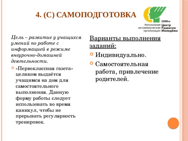 4. (С) Самоподготовка   Цель – развитие у учащихся умений по работе с информацией в режиме внеурочно-домашней деятельности. Варианты выполнения заданий: «Первоклассная газета» целиком выдаётся учащимся на дом для самостоятельного выполнения. Данную форму работы следует использовать во время каникул, чтобы не прерывать регулярность тренировок. Индивидуально. Самостоятельная работа, привлечение родителей. 