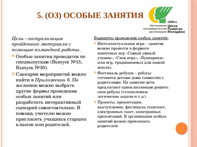 5. (ОЗ) Особые занятия   Цель – актуализация пройденного материала с помощью командной работы. Варианты проведения особых занятий: Особые занятия проводятся по спецвыпускам (Выпуск №15, Выпуск №30). Сценарии мероприятий можно найти в Приложении 6 . По желанию можно выбрать другие формы проведения особых занятий или разработать интерактивный сценарий самостоятельно. В помощь учителю можно пригласить учащихся старших классов или родителей. Интеллектуальная игра – занятие можно провести в формате известных игр «Самый умный ученик», «Своя игра», «Букварики» или игр, традиционных для вашей школы. Фестиваль ребусов – ребусы готовятся детьми дома совместно с родителями. На занятии дети предлагают одноклассникам решить свои ребусы (головоломки, логические задачи и т.д.). Проекты, презентации, выступления, фестиваль стенгазет, электронных газет, электронных презентаций. К организации особых занятий можно привлекать родителей. 