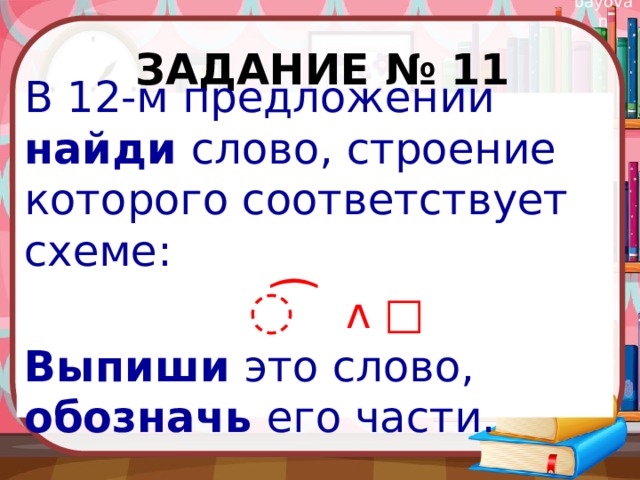 Задание № 11 В 12-м предложении найди слово, строение которого соответствует схеме: ͡ ᴧ □ Выпиши это слово, обозначь его части. 
