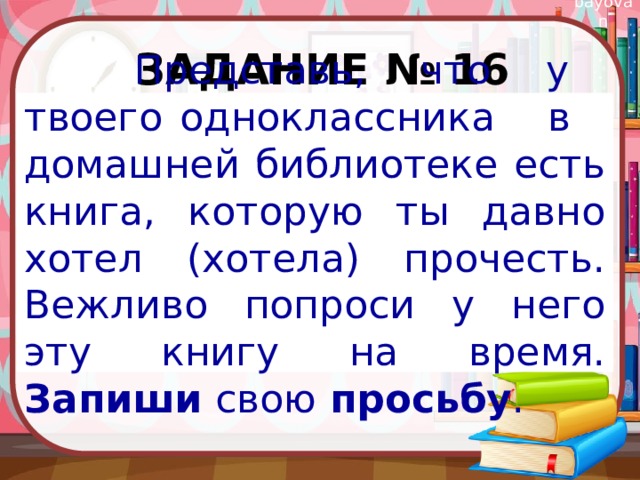 Задание № 16  Представь, что у твоего одноклассника в домашней библиотеке есть книга, которую ты давно хотел (хотела) прочесть. Вежливо попроси у него эту книгу на время. Запиши свою просьбу . 