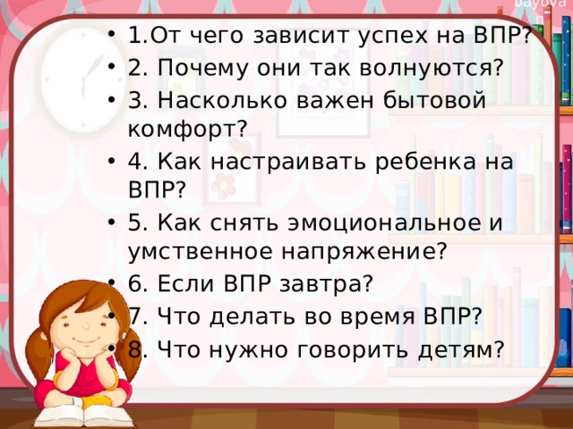1.От чего зависит успех на ВПР? 2. Почему они так волнуются? 3. Насколько важен бытовой комфорт? 4. Как настраивать ребенка на ВПР? 5. Как снять эмоциональное и умственное напряжение? 6. Если ВПР завтра? 7. Что делать во время ВПР? 8. Что нужно говорить детям? 