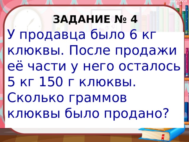 Задание № 4 У продавца было 6 кг клюквы. После продажи её части у него осталось 5 кг 150 г клюквы. Сколько граммов клюквы было продано? 