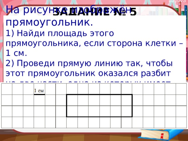 Задание № 5 На рисунке изображён прямоугольник. 1) Найди площадь этого прямоугольника, если сторона клетки – 1 см. 2) Проведи прямую линию так, чтобы этот прямоугольник оказался разбит на две части, одна из которых имеет периметр 8 см. 