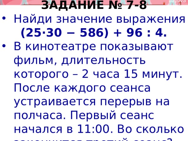 ЗАДАНИЕ № 7-8 Найди значение выражения (25⋅30 − 586) + 96 : 4. В кинотеатре показывают фильм, длительность которого – 2 часа 15 минут. После каждого сеанса устраивается перерыв на полчаса. Первый сеанс начался в 11:00. Во сколько закончится третий сеанс? 