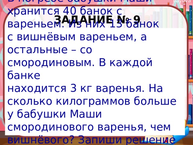 Задание № 9 В погребе бабушки Маши хранится 40 банок с вареньем. Из них 13 банок с вишнёвым вареньем, а остальные – со смородиновым. В каждой банке находится 3 кг варенья. На сколько килограммов больше у бабушки Маши смородинового варенья, чем вишнёвого? Запиши решение и ответ. 