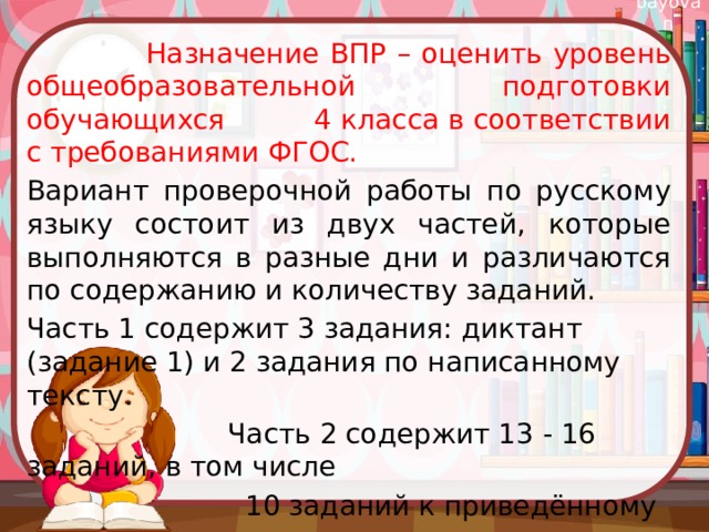  Назначение ВПР – оценить уровень общеобразовательной подготовки обучающихся 4 класса в соответствии с требованиями ФГОС. Вариант проверочной работы по русскому языку состоит из двух частей, которые выполняются в разные дни и различаются по содержанию и количеству заданий. Часть 1 содержит 3 задания: диктант (задание 1) и 2 задания по написанному тексту.  Часть 2 содержит 13 - 16 заданий, в том числе  10 заданий к приведённому в варианте  проверочной работы тексту для чтения. 