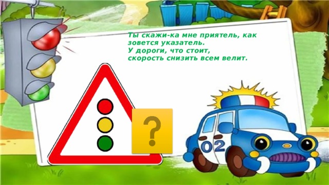 Ты скажи-ка мне приятель, как зовется указатель.  У дороги, что стоит,  скорость снизить всем велит. 