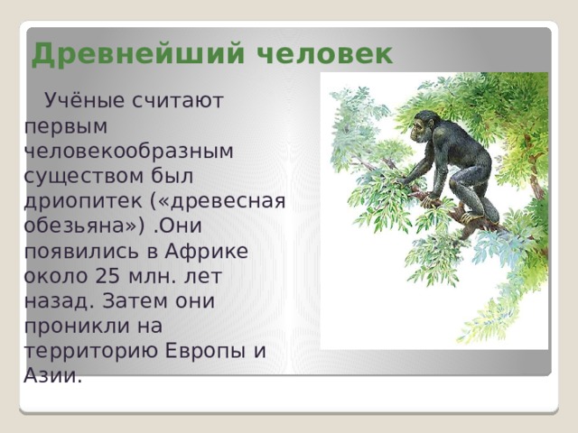 Древнейший человек   Учёные считают первым человекообразным существом был дриопитек («древесная обезьяна») .Они появились в Африке около 25 млн. лет назад. Затем они проникли на территорию Европы и Азии. 