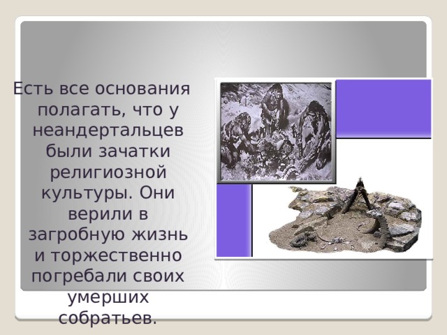 Есть все основания полагать, что у неандертальцев были зачатки религиозной культуры. Они верили в загробную жизнь и торжественно погребали своих умерших собратьев. 