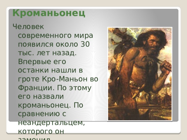 Кроманьонец Человек современного мира появился около 30 тыс. лет назад. Впервые его останки нашли в гроте Кро-Маньон во Франции. По этому его назвали кроманьонец. По сравнению с неандертальцем, которого он заменил, кроманьонец был более рослым и у него был лучше развит головной мозг. 